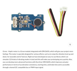 A photo of a Electronic Grove haptic motor module with a blue circuit board and a small round vibration motor soldered onto it, accompanied by a multicolored ribbon cable with a red, black, yellow, and white wire ending in a white plastic connector. The text below the photo reads, “Grove - Haptic motor is a Grove module integrated with DRV2605L which will give your project more feelings. This motor is specially designed for various effects, such as to ramp the vibration level up and down, for wearable and IoT devices. Right we have developed an easy-to-use library which can simulate 123 kinds of vibrating models in total and this will make your prototyping very quickly. Also, you can develop more advanced functions with the driver DRV2605L which improves actuator performance in terms of acceleration consistency, starting time, and brake time and is accessible through a shared I2C compatible bus or PWM input signal.